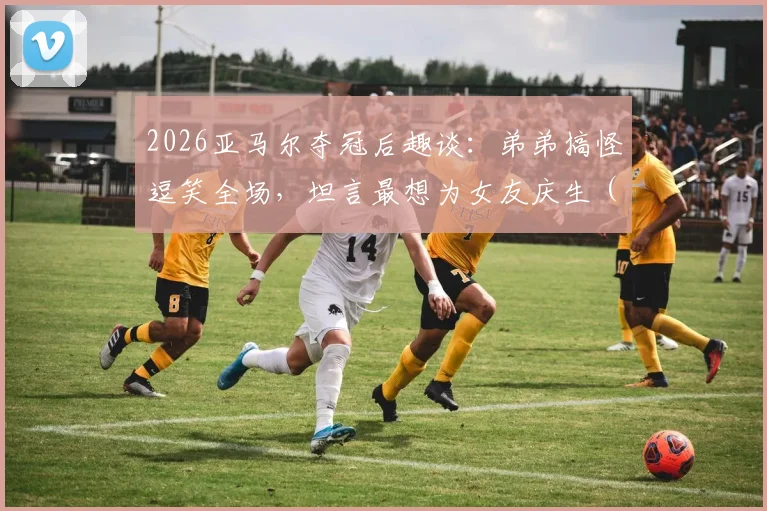 2026亚马尔夺冠后趣谈：弟弟搞怪逗笑全场，坦言最想为女友庆生（附家庭趣事与采访视频）