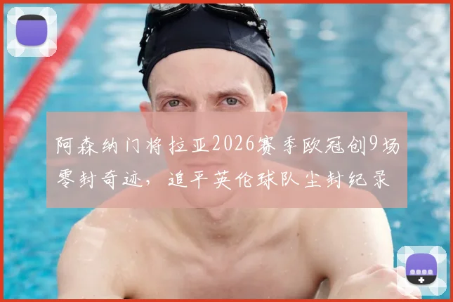 阿森纳门将拉亚2026赛季欧冠创9场零封奇迹，追平英伦球队尘封纪录，他离“封神”还有多远？