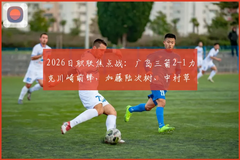 2026日职联焦点战:广岛三箭2-1力克川崎前锋,加藤陆次树、中村草太建功关键球分析