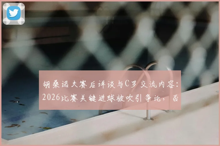 胡桑诺夫赛后详谈与C罗交流内容：2026比赛关键进球被吹引争论，否认存在个人口角