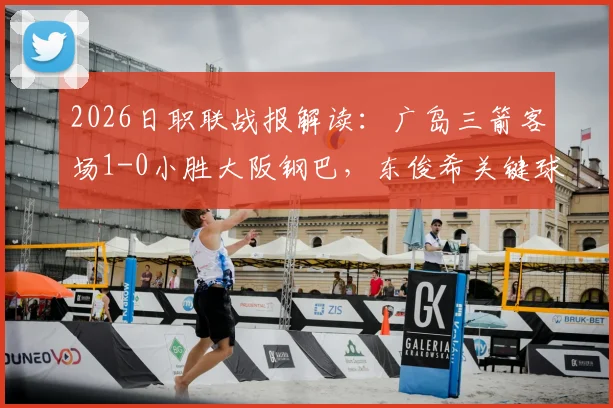 2026日职联战报解读:广岛三箭客场1-0小胜大阪钢巴,东俊希关键球决定比赛,赛后深度分析两队表现及联赛排名影响