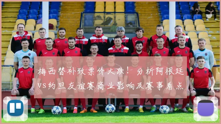 梅西替补致票价大跌!分析阿根廷vs约旦友谊赛商业影响及赛事看点