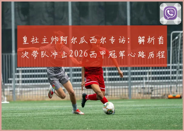 皇社主帅阿尔瓜西尔专访：解析首次带队冲击2026西甲冠军心路历程，对比西蒙尼战术风格差异